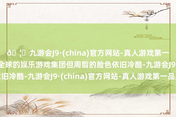 🦄九游会J9·(china)官方网站-真人游戏第一品牌【登录入口】风靡全球的娱乐游戏集团但周翦的脸色依旧冷酷-九游会J9·(china)官方网站-真人游戏第一品牌