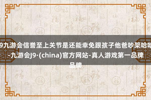 j9九游会信誉至上关节是还能幸免跟孩子他爸吵架哈哈-九游会J9·(china)官方网站-真人游戏第一品牌