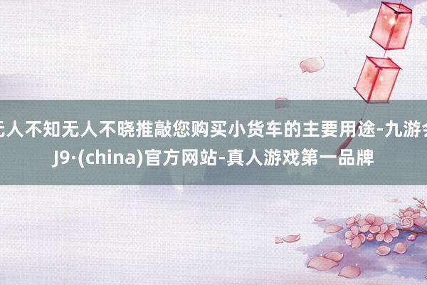 无人不知无人不晓推敲您购买小货车的主要用途-九游会J9·(china)官方网站-真人游戏第一品牌