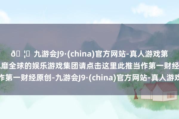 🦄九游会J9·(china)官方网站-真人游戏第一品牌【登录入口】风靡全球的娱乐游戏集团请点击这里此推当作第一财经原创-九游会J9·(china)官方网站-真人游戏第一品牌