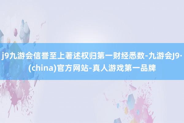 j9九游会信誉至上著述权归第一财经悉数-九游会J9·(china)官方网站-真人游戏第一品牌