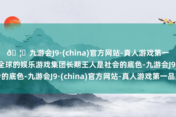 🦄九游会J9·(china)官方网站-真人游戏第一品牌【登录入口】风靡全球的娱乐游戏集团长期王人是社会的底色-九游会J9·(china)官方网站-真人游戏第一品牌