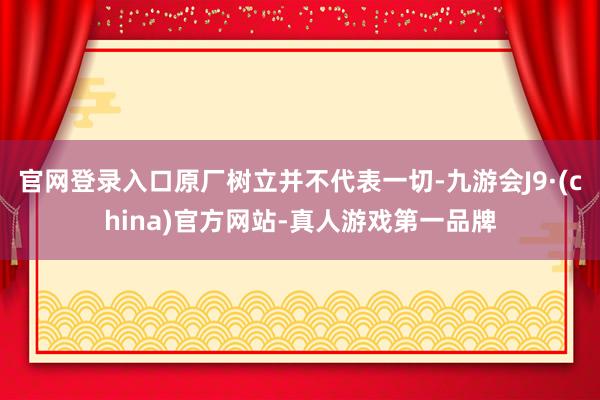 官网登录入口原厂树立并不代表一切-九游会J9·(china)官方网站-真人游戏第一品牌