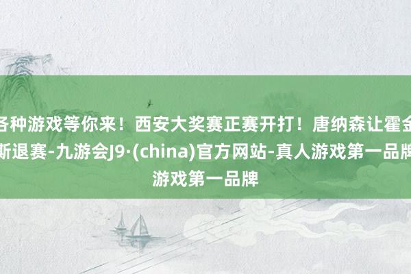 各种游戏等你来！西安大奖赛正赛开打！唐纳森让霍金斯退赛-九游会J9·(china)官方网站-真人游戏第一品牌