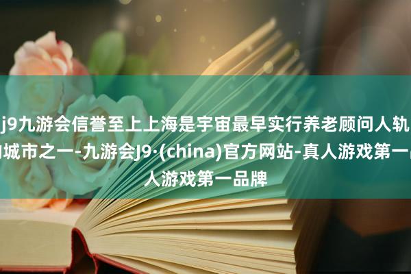 j9九游会信誉至上　　上海是宇宙最早实行养老顾问人轨制的城市之一-九游会J9·(china)官方网站-真人游戏第一品牌