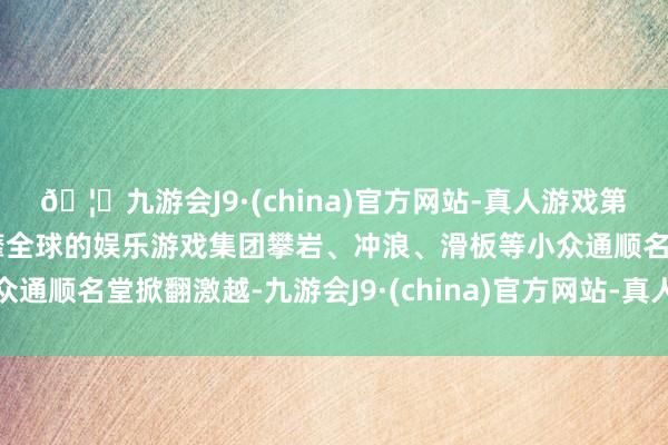 🦄九游会J9·(china)官方网站-真人游戏第一品牌【登录入口】风靡全球的娱乐游戏集团攀岩、冲浪、滑板等小众通顺名堂掀翻激越-九游会J9·(china)官方网站-真人游戏第一品牌