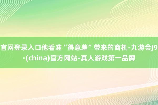 官网登录入口他看准“得意差”带来的商机-九游会J9·(china)官方网站-真人游戏第一品牌