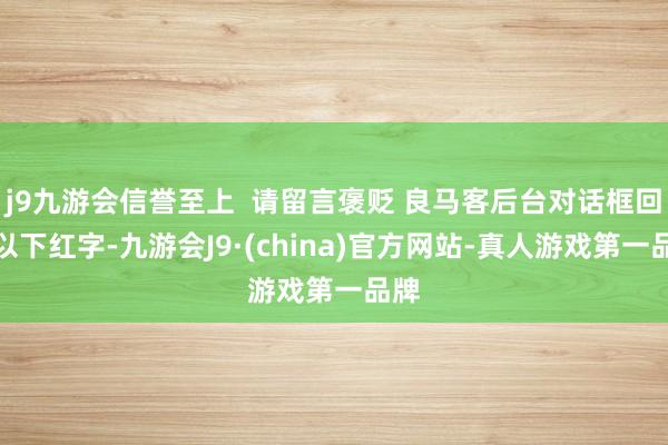 j9九游会信誉至上  请留言褒贬 良马客后台对话框回应以下红字-九游会J9·(china)官方网站-真人游戏第一品牌