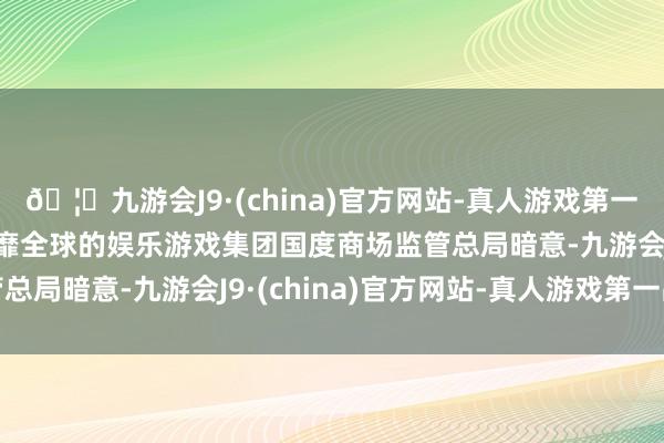 🦄九游会J9·(china)官方网站-真人游戏第一品牌【登录入口】风靡全球的娱乐游戏集团　　国度商场监管总局暗意-九游会J9·(china)官方网站-真人游戏第一品牌