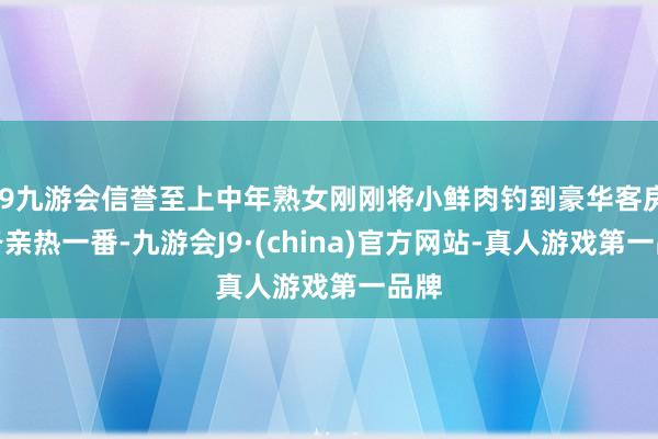 j9九游会信誉至上中年熟女刚刚将小鲜肉钓到豪华客房准备亲热一番-九游会J9·(china)官方网站-真人游戏第一品牌