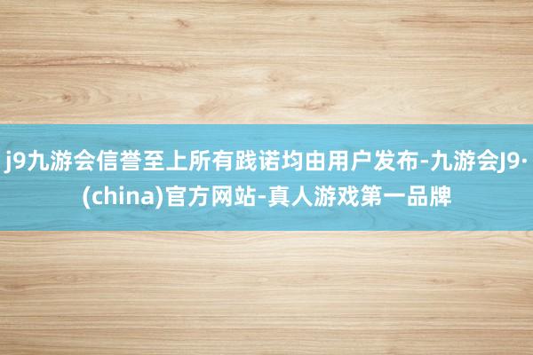 j9九游会信誉至上所有践诺均由用户发布-九游会J9·(china)官方网站-真人游戏第一品牌