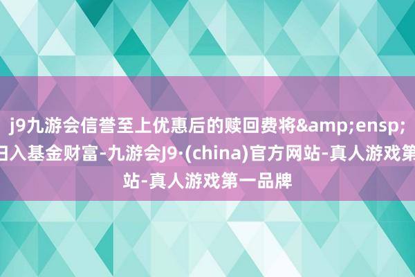 j9九游会信誉至上优惠后的赎回费将&ensp;100%归入基金财富-九游会J9·(china)官方网站-真人游戏第一品牌