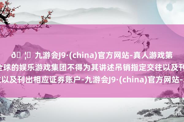 🦄九游会J9·(china)官方网站-真人游戏第一品牌【登录入口】风靡全球的娱乐游戏集团不得为其讲述吊销指定交往以及刊出相应证券账户-九游会J9·(china)官方网站-真人游戏第一品牌