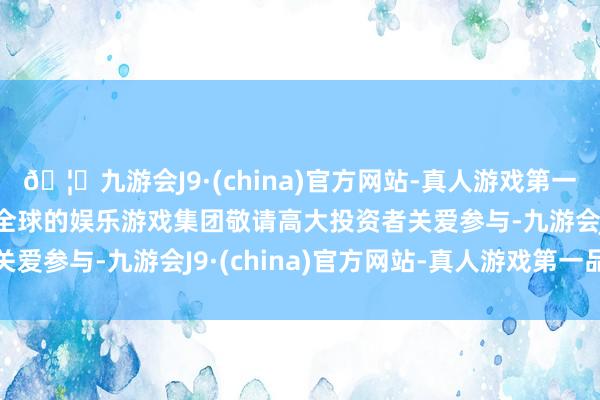 🦄九游会J9·(china)官方网站-真人游戏第一品牌【登录入口】风靡全球的娱乐游戏集团敬请高大投资者关爱参与-九游会J9·(china)官方网站-真人游戏第一品牌