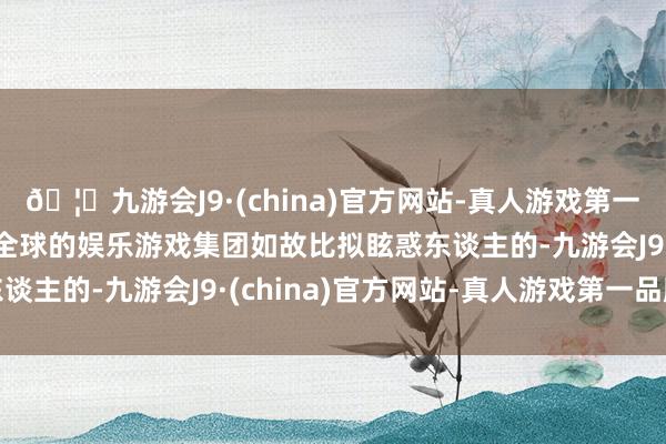 🦄九游会J9·(china)官方网站-真人游戏第一品牌【登录入口】风靡全球的娱乐游戏集团如故比拟眩惑东谈主的-九游会J9·(china)官方网站-真人游戏第一品牌