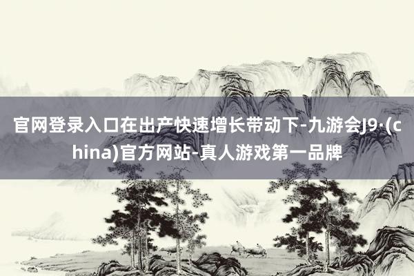 官网登录入口在出产快速增长带动下-九游会J9·(china)官方网站-真人游戏第一品牌