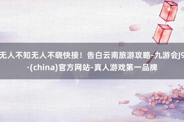 无人不知无人不晓快接！告白云南旅游攻略-九游会J9·(china)官方网站-真人游戏第一品牌