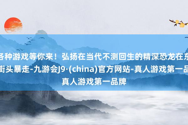 各种游戏等你来！弘扬在当代不测回生的精深恐龙在东京街头暴走-九游会J9·(china)官方网站-真人游戏第一品牌