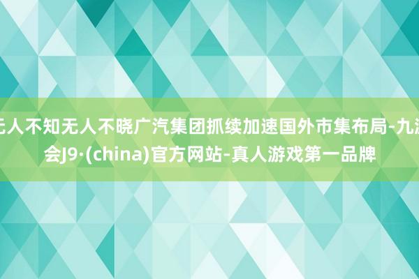 无人不知无人不晓广汽集团抓续加速国外市集布局-九游会J9·(china)官方网站-真人游戏第一品牌