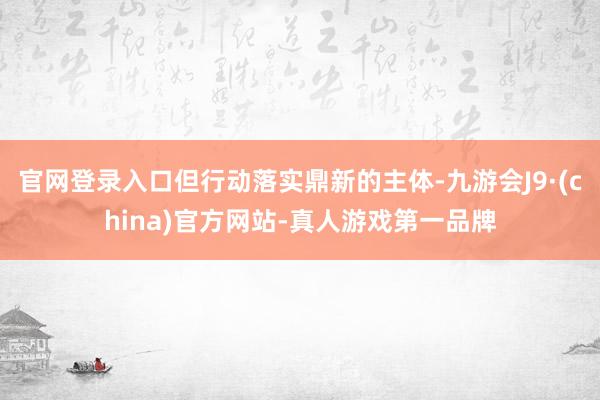 官网登录入口但行动落实鼎新的主体-九游会J9·(china)官方网站-真人游戏第一品牌