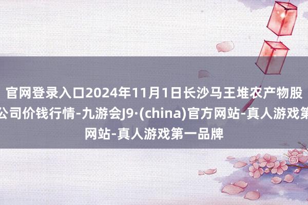 官网登录入口2024年11月1日长沙马王堆农产物股份有限公司价钱行情-九游会J9·(china)官方网站-真人游戏第一品牌