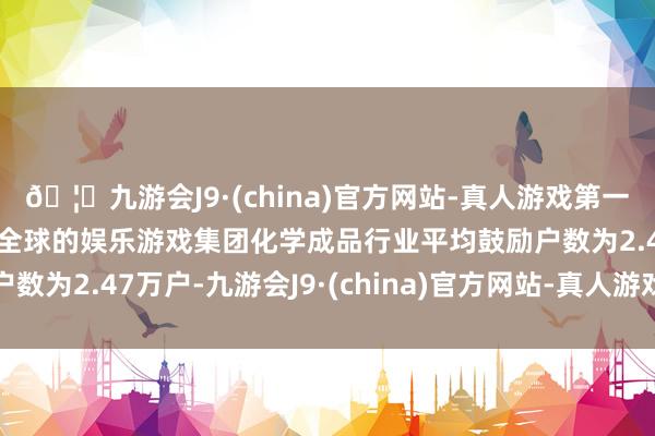 🦄九游会J9·(china)官方网站-真人游戏第一品牌【登录入口】风靡全球的娱乐游戏集团化学成品行业平均鼓励户数为2.47万户-九游会J9·(china)官方网站-真人游戏第一品牌