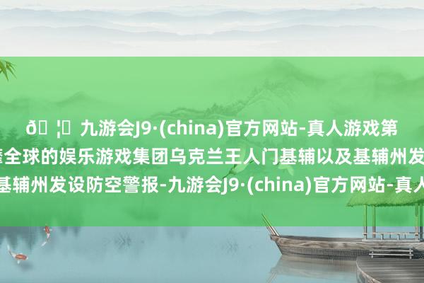 🦄九游会J9·(china)官方网站-真人游戏第一品牌【登录入口】风靡全球的娱乐游戏集团乌克兰王人门基辅以及基辅州发设防空警报-九游会J9·(china)官方网站-真人游戏第一品牌