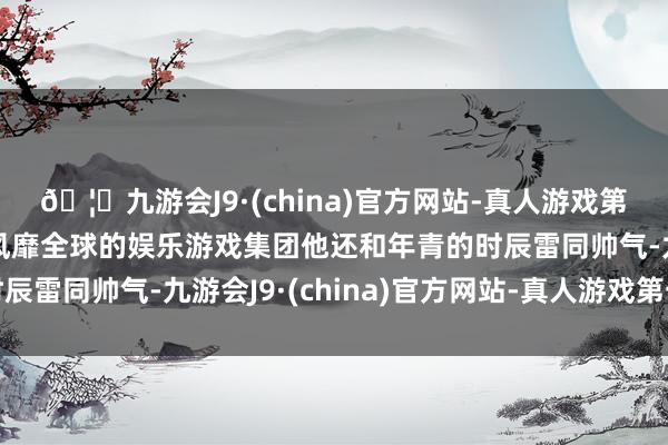 🦄九游会J9·(china)官方网站-真人游戏第一品牌【登录入口】风靡全球的娱乐游戏集团他还和年青的时辰雷同帅气-九游会J9·(china)官方网站-真人游戏第一品牌