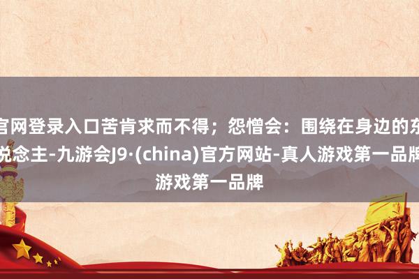 官网登录入口苦肯求而不得；怨憎会：围绕在身边的东说念主-九游会J9·(china)官方网站-真人游戏第一品牌