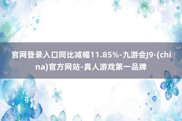 官网登录入口同比减幅11.85%-九游会J9·(china)官方网站-真人游戏第一品牌