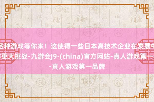 各种游戏等你来！这使得一些日本高技术企业在发展中濒临更大挑战-九游会J9·(china)官方网站-真人游戏第一品牌