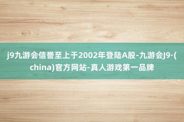 j9九游会信誉至上于2002年登陆A股-九游会J9·(china)官方网站-真人游戏第一品牌