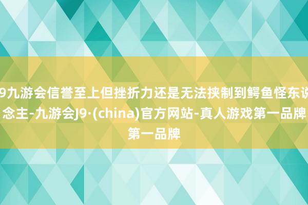 j9九游会信誉至上但挫折力还是无法挟制到鳄鱼怪东说念主-九游会J9·(china)官方网站-真人游戏第一品牌