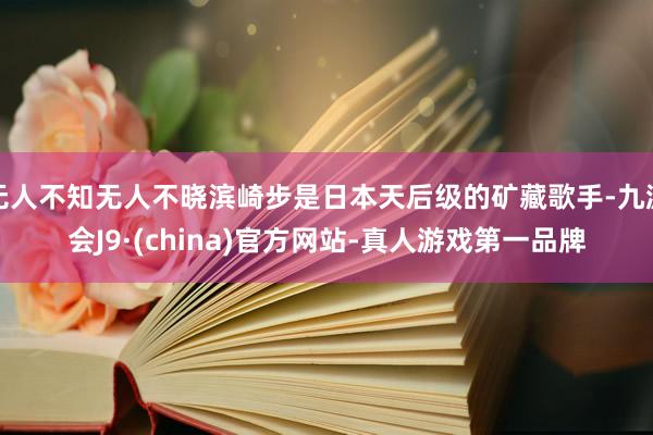 无人不知无人不晓滨崎步是日本天后级的矿藏歌手-九游会J9·(china)官方网站-真人游戏第一品牌