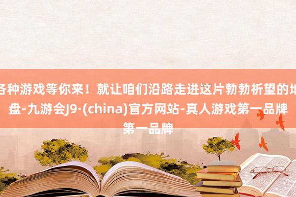 各种游戏等你来！就让咱们沿路走进这片勃勃祈望的地盘-九游会J9·(china)官方网站-真人游戏第一品牌