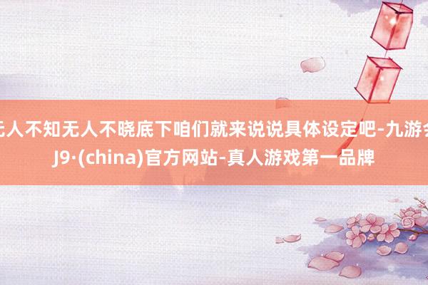 无人不知无人不晓底下咱们就来说说具体设定吧-九游会J9·(china)官方网站-真人游戏第一品牌