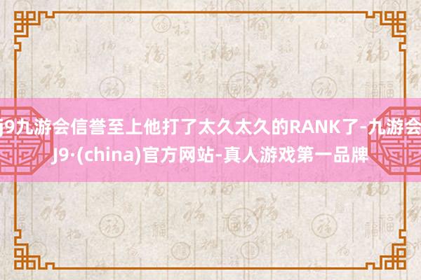 j9九游会信誉至上他打了太久太久的RANK了-九游会J9·(china)官方网站-真人游戏第一品牌