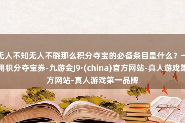 无人不知无人不晓那么积分夺宝的必备条目是什么？一要么你用积分夺宝券-九游会J9·(china)官方网站-真人游戏第一品牌