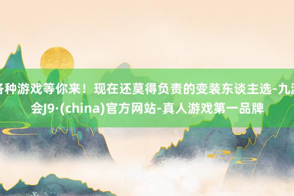 各种游戏等你来！现在还莫得负责的变装东谈主选-九游会J9·(china)官方网站-真人游戏第一品牌