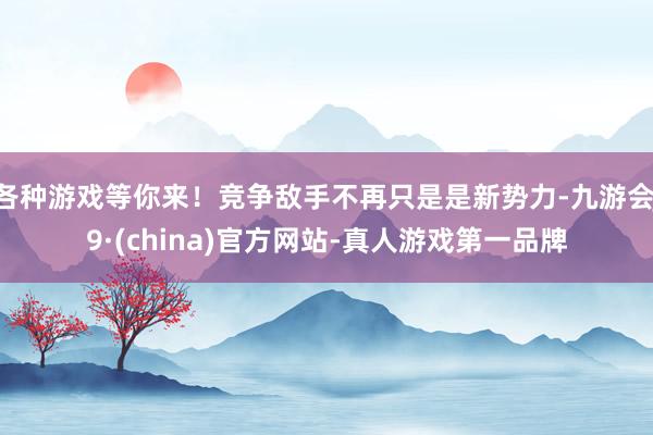 各种游戏等你来！竞争敌手不再只是是新势力-九游会J9·(china)官方网站-真人游戏第一品牌