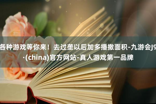 各种游戏等你来！去过垄以后加多播撒面积-九游会J9·(china)官方网站-真人游戏第一品牌