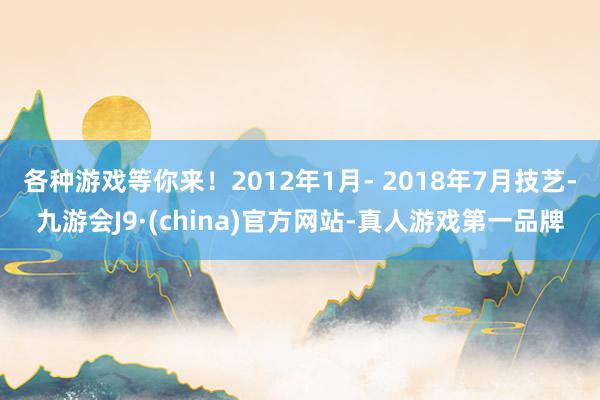 各种游戏等你来！2012年1月- 2018年7月技艺-九游会J9·(china)官方网站-真人游戏第一品牌