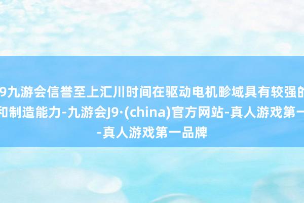 j9九游会信誉至上汇川时间在驱动电机畛域具有较强的研发和制造能力-九游会J9·(china)官方网站-真人游戏第一品牌