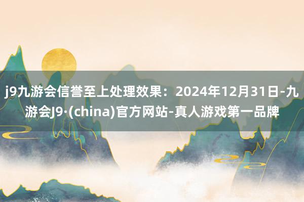 j9九游会信誉至上处理效果：2024年12月31日-九游会J9·(china)官方网站-真人游戏第一品牌