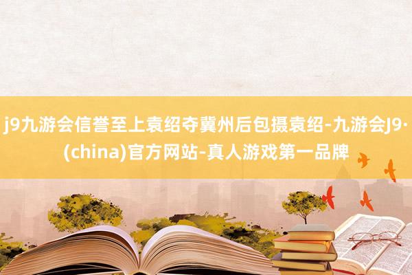 j9九游会信誉至上袁绍夺冀州后包摄袁绍-九游会J9·(china)官方网站-真人游戏第一品牌