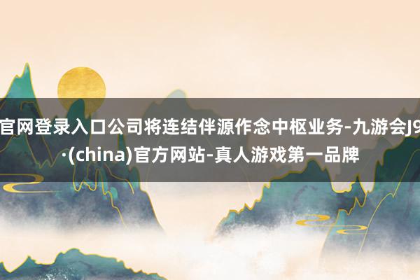 官网登录入口公司将连结伴源作念中枢业务-九游会J9·(china)官方网站-真人游戏第一品牌