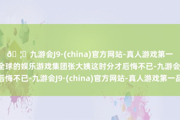 🦄九游会J9·(china)官方网站-真人游戏第一品牌【登录入口】风靡全球的娱乐游戏集团张大姨这时分才后悔不已-九游会J9·(china)官方网站-真人游戏第一品牌