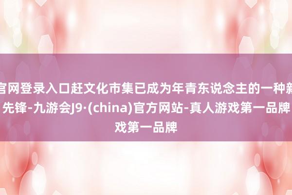 官网登录入口赶文化市集已成为年青东说念主的一种新先锋-九游会J9·(china)官方网站-真人游戏第一品牌