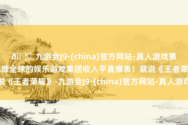 🦄九游会J9·(china)官方网站-真人游戏第一品牌【登录入口】风靡全球的娱乐游戏集团收入平直爆表！就说《王者荣耀》-九游会J9·(china)官方网站-真人游戏第一品牌