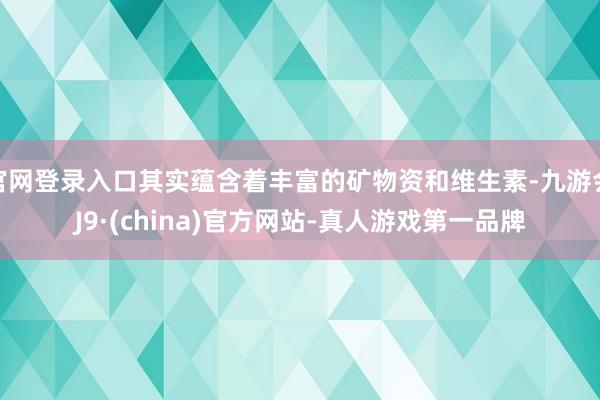 官网登录入口其实蕴含着丰富的矿物资和维生素-九游会J9·(china)官方网站-真人游戏第一品牌